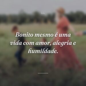 Bonito mesmo é uma vida com amor, alegria e humildade.