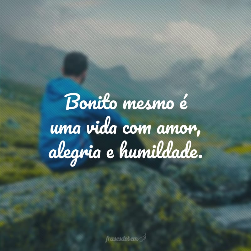 Bonito mesmo é uma vida com amor, alegria e humildade.