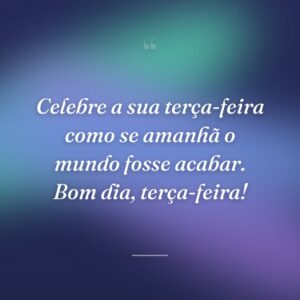 Celebre a sua terça-feira como se amanhã o mundo fosse acabar. Bom dia, terça-feira!