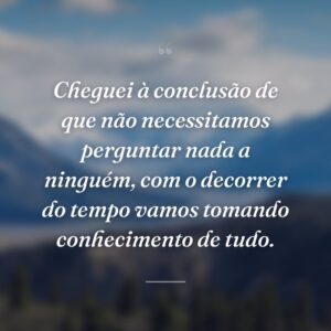 Cheguei à conclusão de que não necessitamos perguntar nada a ninguém, com o decorrer do tempo vamos tomando conhecimento de tudo.