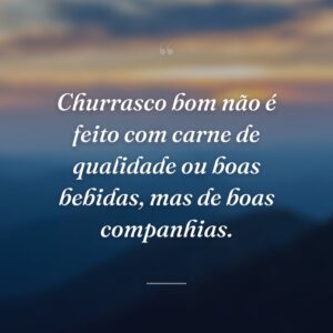 Churrasco bom não é feito com carne de qualidade ou boas bebidas, mas de boas companhias.