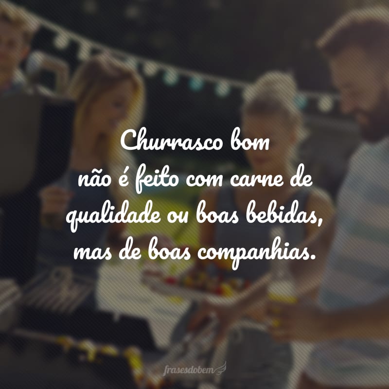 Churrasco bom não é feito com carne de qualidade ou boas bebidas, mas de boas companhias.