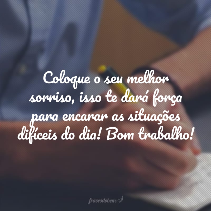 Coloque o seu melhor sorriso, isso te dará força para encarar as situações difíceis do dia! Bom trabalho!