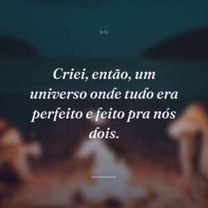 Criei, então, um universo onde tudo era perfeito e feito pra nós dois.