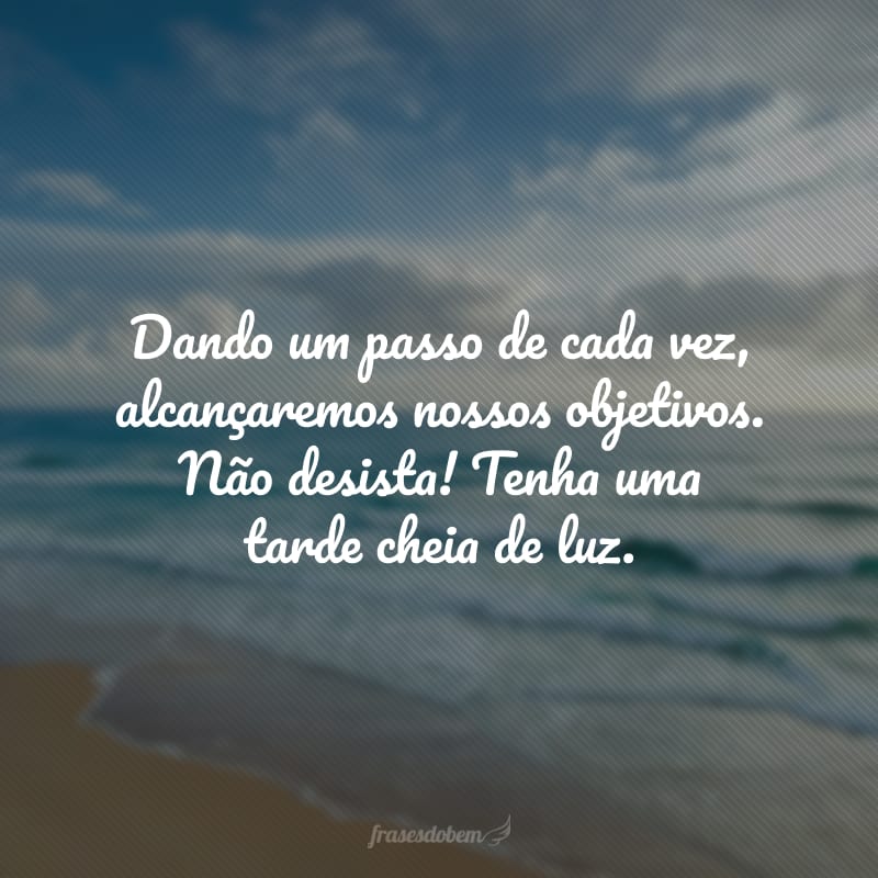 Dando um passo de cada vez, alcançaremos nossos objetivos. Não desista! Tenha uma tarde cheia de luz.