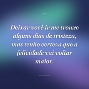 Deixar você ir me trouxe alguns dias de tristeza, mas tenho certeza que a felicidade vai voltar maior.