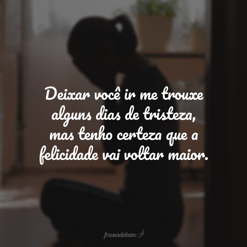 Deixar você ir me trouxe alguns dias de tristeza, mas tenho certeza que a felicidade vai voltar maior.