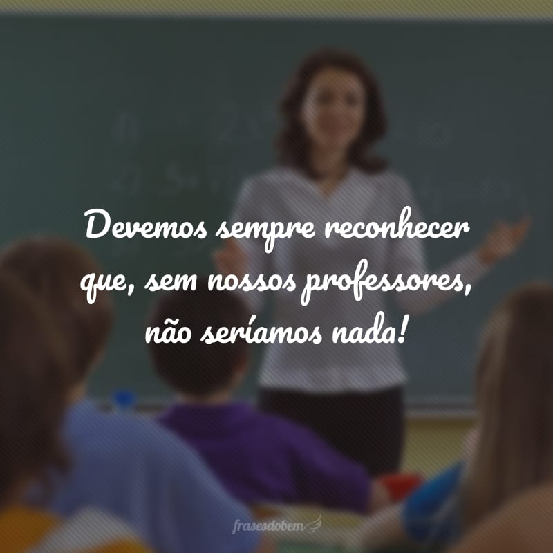 Devemos sempre reconhecer que, sem nossos professores, não seríamos nada!