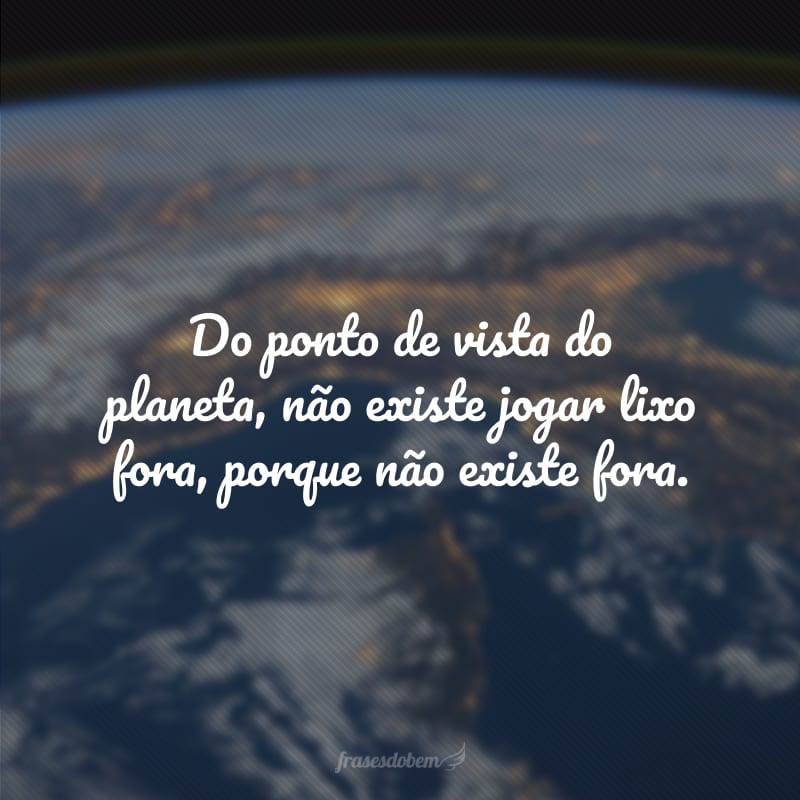 Do ponto de vista do planeta, não existe jogar lixo fora, porque não existe fora.