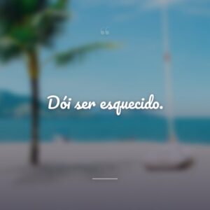 Dói ser esquecido.