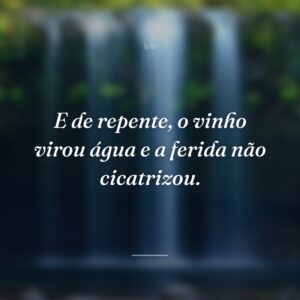 E de repente, o vinho virou água e a ferida não cicatrizou.