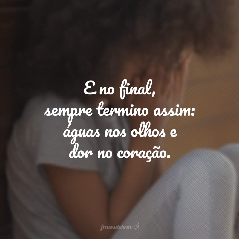 E no final, sempre termino assim: águas nos olhos e dor no coração.