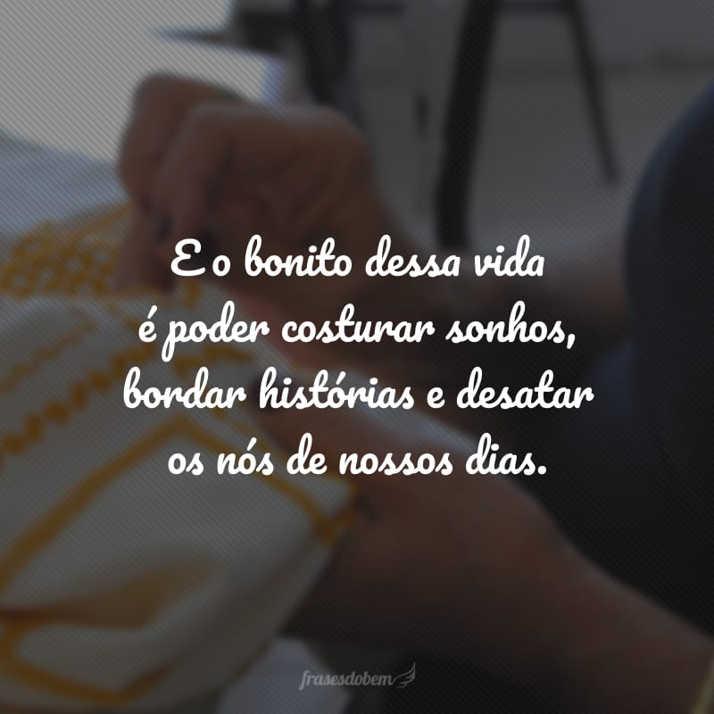 E o bonito dessa vida é poder costurar sonhos, bordar histórias e desatar os nós de nossos dias.