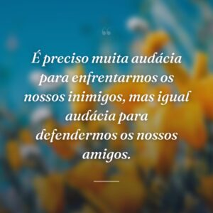 É preciso muita audácia para enfrentarmos os nossos inimigos, mas igual audácia para defendermos os nossos amigos.