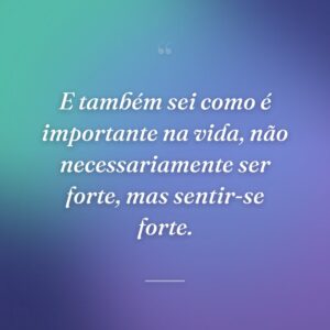 E também sei como é importante na vida, não necessariamente ser forte, mas sentir-se forte.