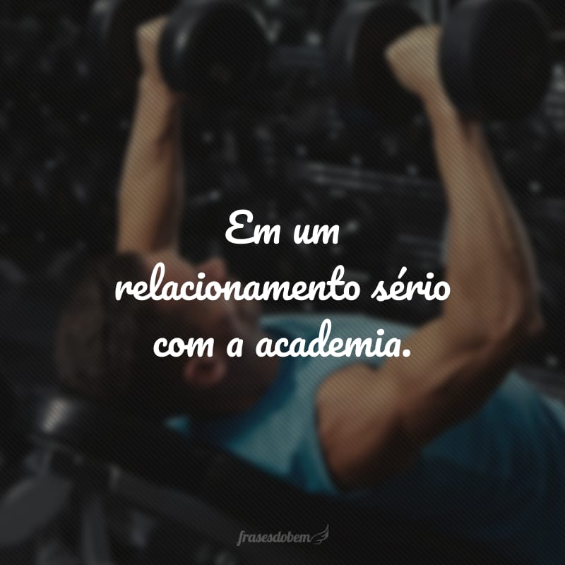 Em um relacionamento sério com a academia.