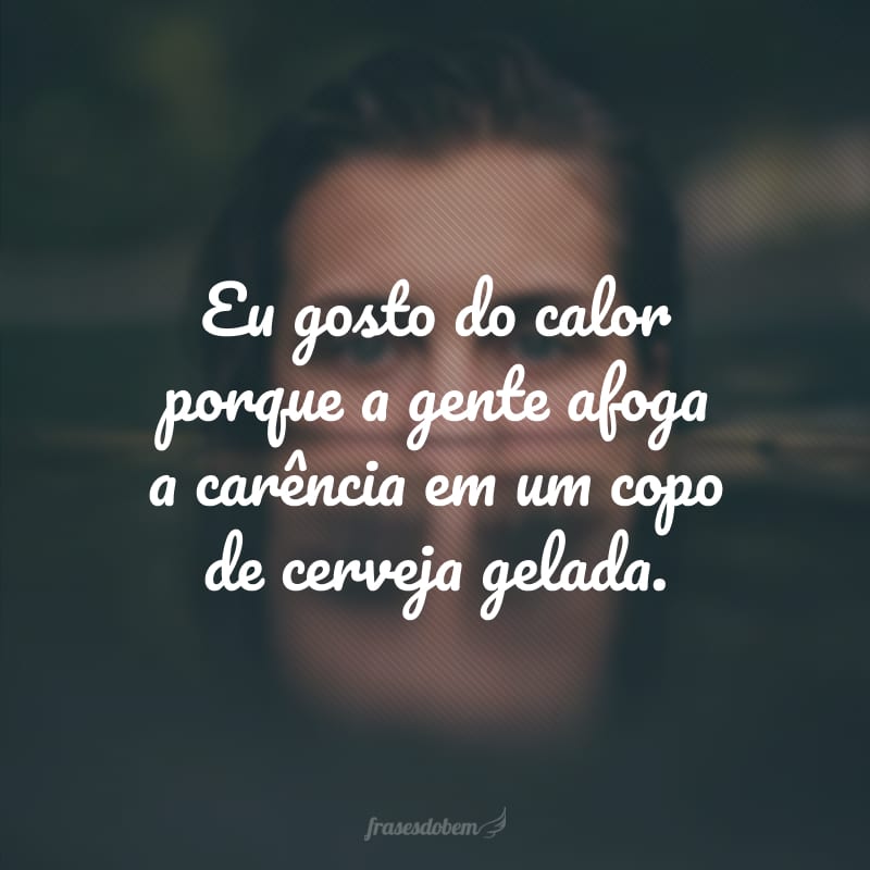 Eu gosto do calor porque a gente afoga a carência em um copo de cerveja gelada.