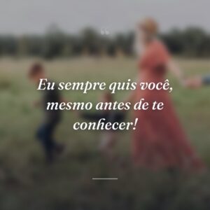 Eu sempre quis você, mesmo antes de te conhecer!
