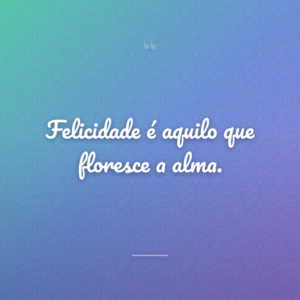 Felicidade é aquilo que floresce a alma.