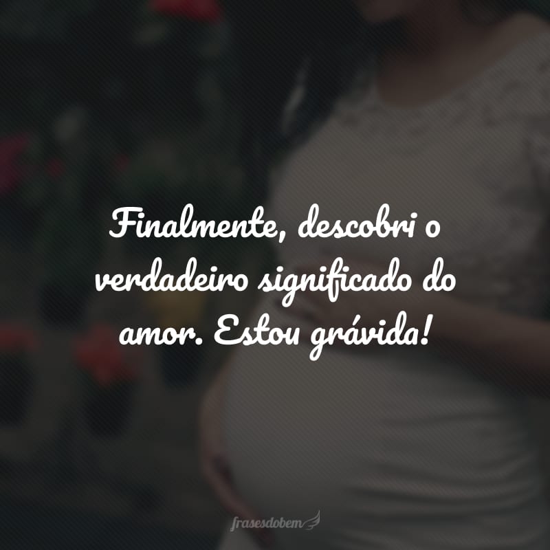 Finalmente, descobri o verdadeiro significado do amor. Estou grávida!