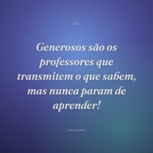 Generosos são os professores que transmitem o que sabem, mas nunca param de aprender!