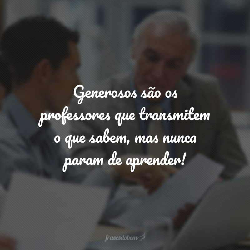 Generosos são os professores que transmitem o que sabem, mas nunca param de aprender!