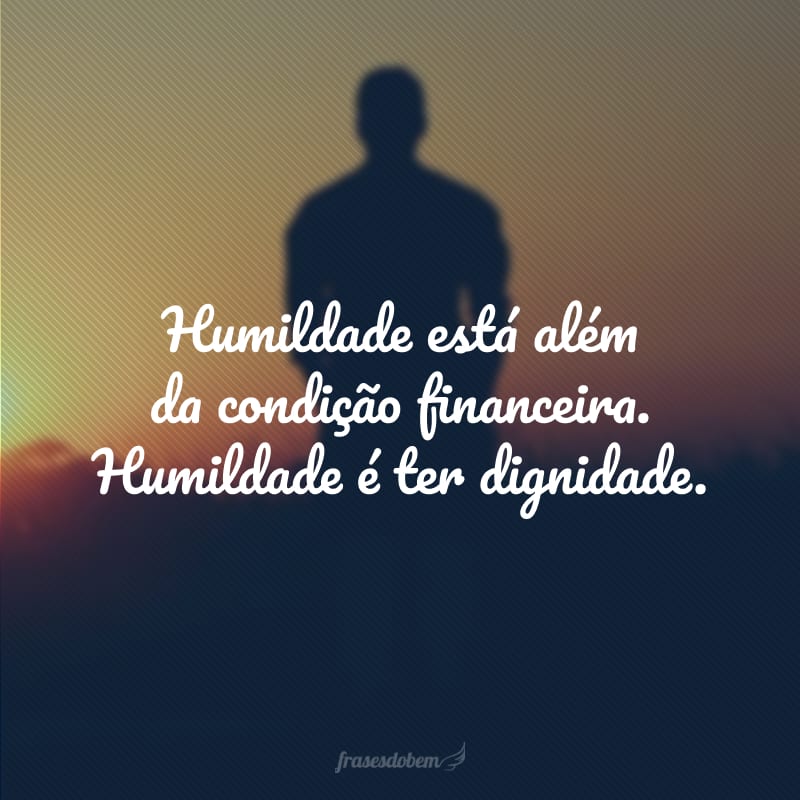 Humildade está além da condição financeira. Humildade é ter dignidade.