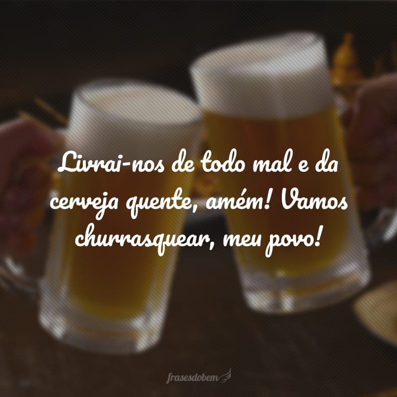 Livrai-nos de todo mal e da cerveja quente, amém! Vamos churrasquear, meu povo!