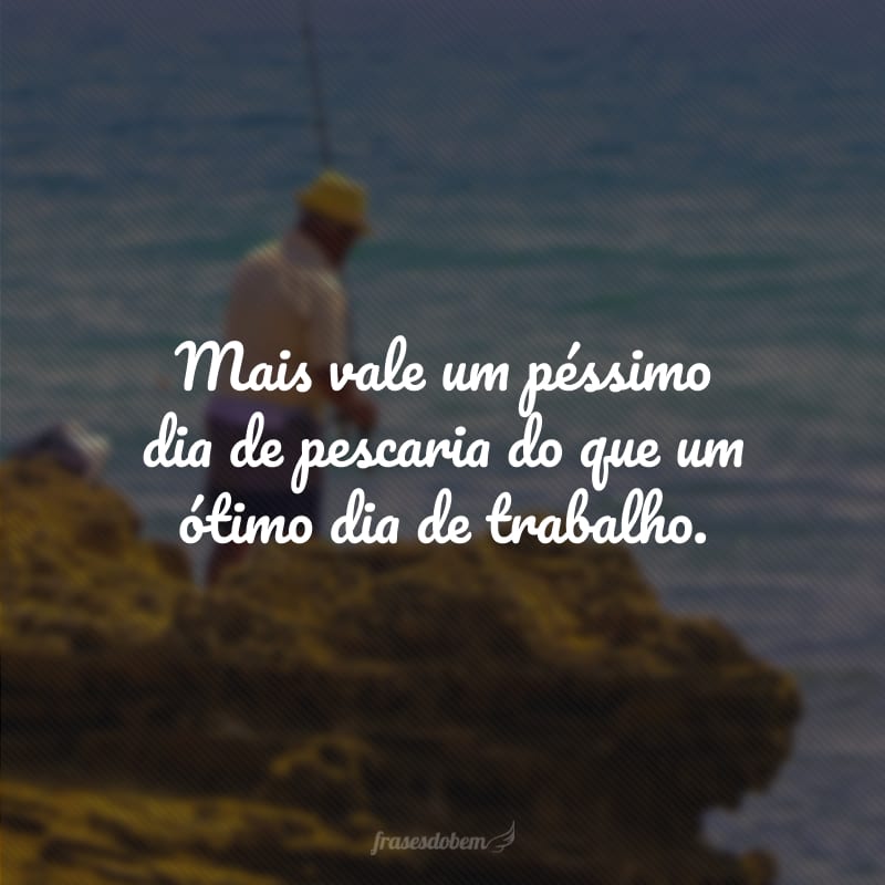 Mais vale um péssimo dia de pescaria do que um ótimo dia de trabalho.