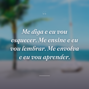 Me diga e eu vou esquecer. Me ensine e eu vou lembrar. Me envolva e eu vou aprender.