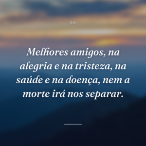 Melhores amigos, na alegria e na tristeza, na saúde e na doença, nem a morte irá nos separar.
