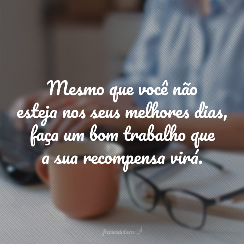 Mesmo que você não esteja nos seus melhores dias, faça um bom trabalho que a sua recompensa virá.