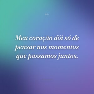 Meu coração dói só de pensar nos momentos que passamos juntos.