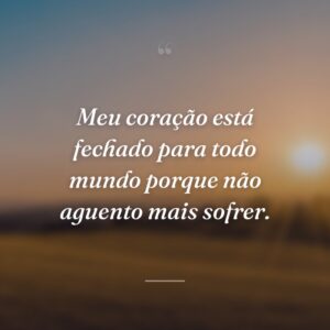Meu coração está fechado para todo mundo porque não aguento mais sofrer.