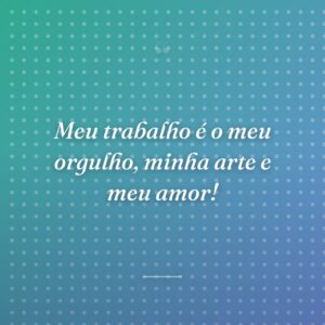 Meu trabalho é o meu orgulho, minha arte e meu amor!