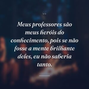 Meus professores são meus heróis do conhecimento, pois se não fosse a mente brilhante deles, eu não saberia tanto.