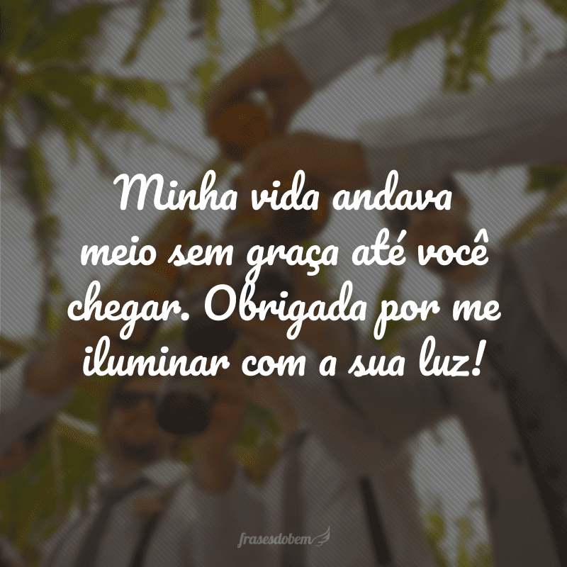 Minha vida andava meio sem graça até você chegar. Obrigada por me iluminar com a sua luz!