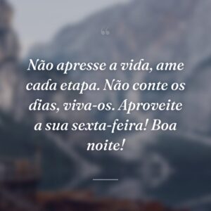 Não apresse a vida, ame cada etapa. Não conte os dias, viva-os. Aproveite a sua sexta-feira! Boa noite!