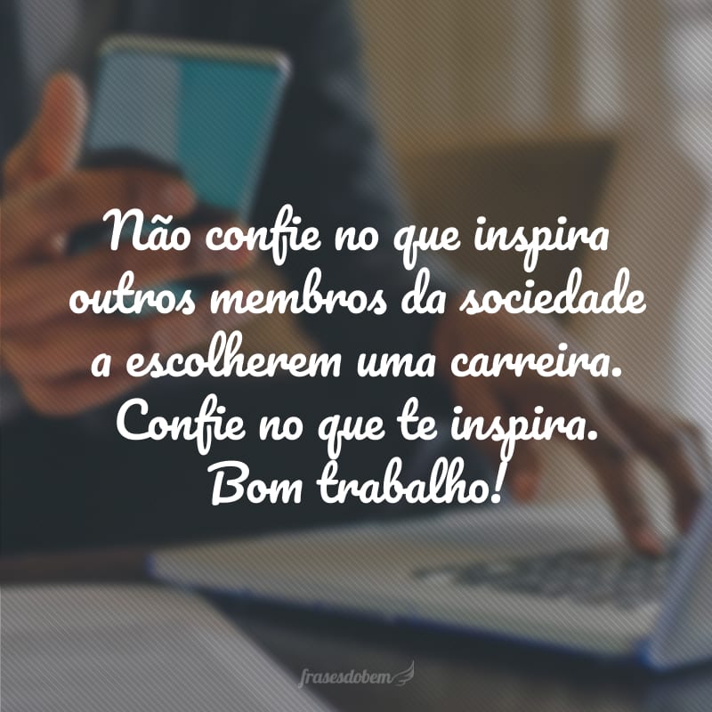 Não confie no que inspira outros membros da sociedade a escolherem uma carreira. Confie no que te inspira. Bom trabalho!