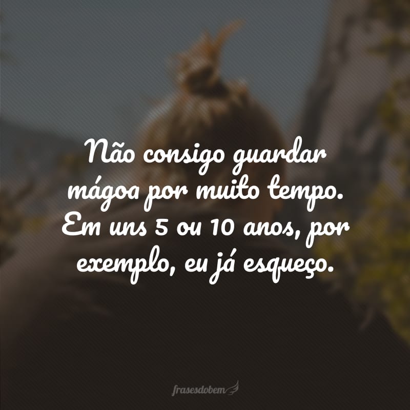 Não consigo guardar mágoa por muito tempo. Em uns 5 ou 10 anos, por exemplo, eu já esqueço. 