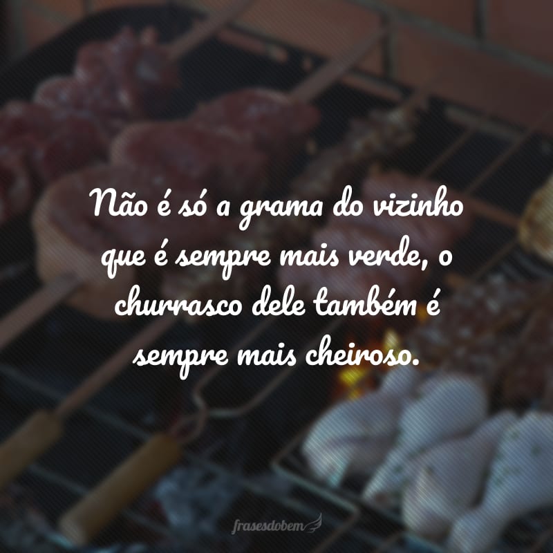 Não é só a grama do vizinho que é sempre mais verde, o churrasco dele também é sempre mais cheiroso.