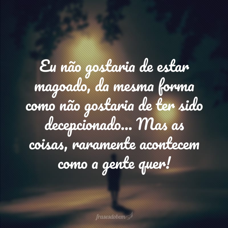 Eu não gostaria de estar magoado, da mesma forma como não gostaria de ter sido decepcionado... Mas as coisas, raramente acontecem como a gente quer! 