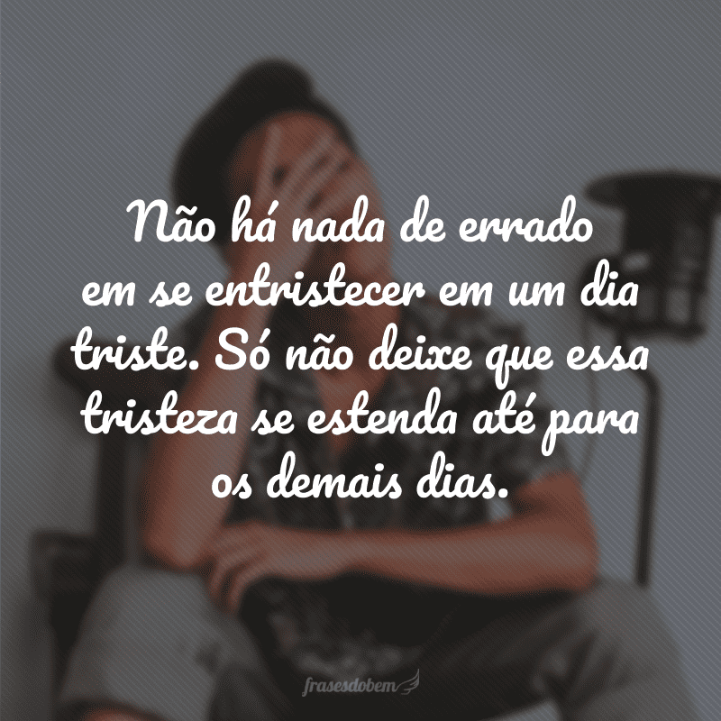 Não há nada de errado em se entristecer em um dia triste. Só não deixe que essa tristeza se estenda até para os demais dias. 