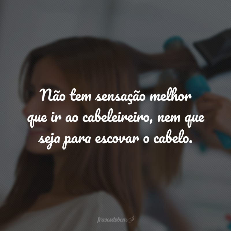 Não tem sensação melhor que ir ao cabeleireiro, nem que seja para escovar o cabelo.