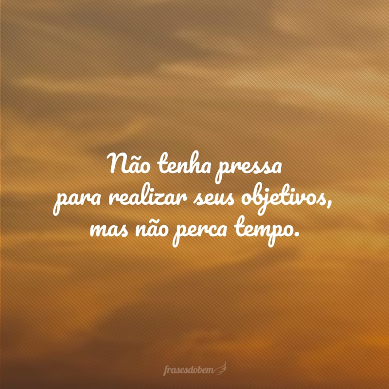 Não tenha pressa para realizar seus objetivos, mas não perca tempo.