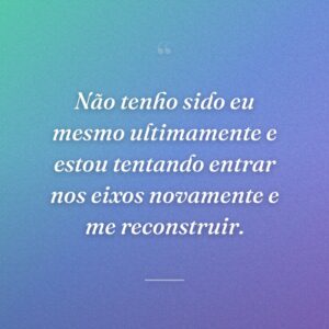 Não tenho sido eu mesmo ultimamente e estou tentando entrar nos eixos novamente e me reconstruir.
