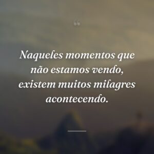 Naqueles momentos que não estamos vendo, existem muitos milagres acontecendo.