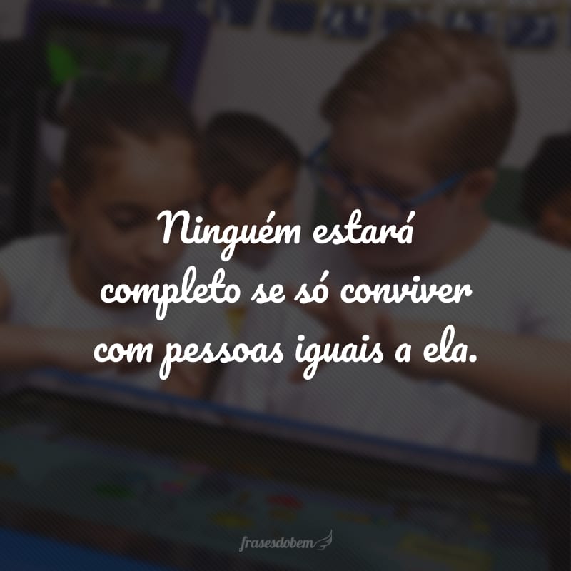 Ninguém estará completo se só conviver com pessoas iguais a ela.