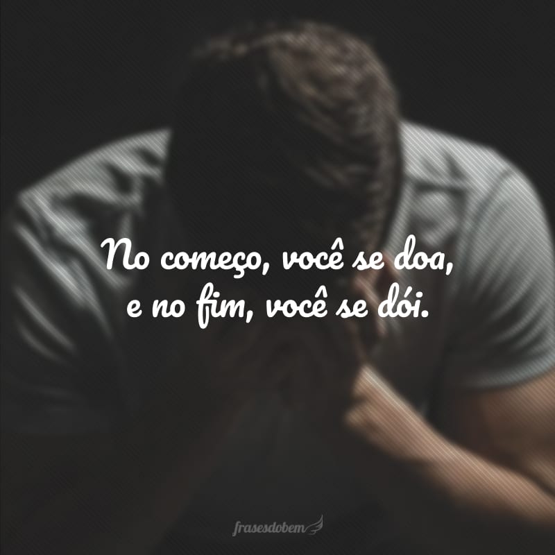 No começo, você se doa e, no fim, você se dói.