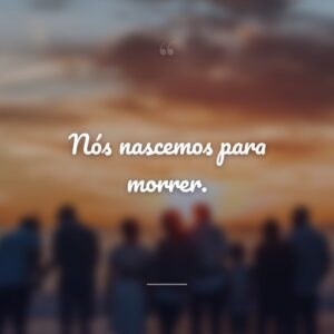 Nós nascemos para morrer.